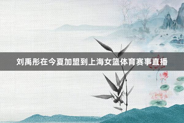 刘禹彤在今夏加盟到上海女篮体育赛事直播