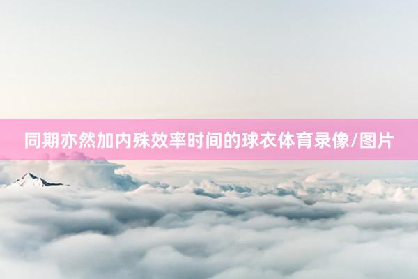 同期亦然加内殊效率时间的球衣体育录像/图片