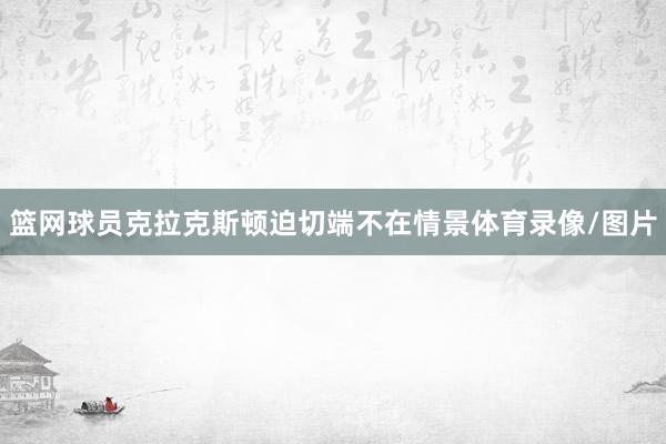 篮网球员克拉克斯顿迫切端不在情景体育录像/图片