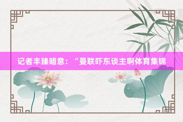 记者丰臻暗意：“曼联吓东谈主啊体育集锦
