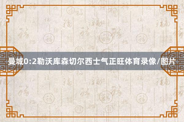曼城0:2勒沃库森切尔西士气正旺体育录像/图片