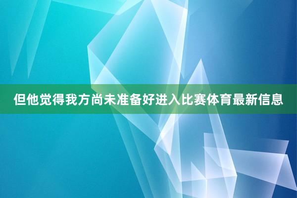 但他觉得我方尚未准备好进入比赛体育最新信息