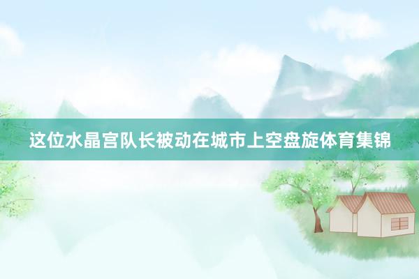 这位水晶宫队长被动在城市上空盘旋体育集锦