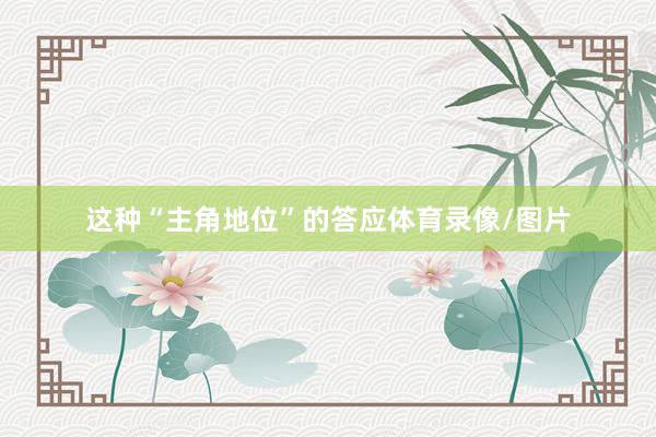这种“主角地位”的答应体育录像/图片