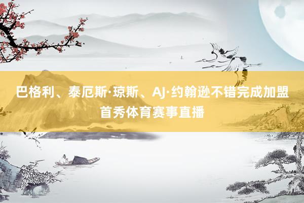 巴格利、泰厄斯·琼斯、AJ·约翰逊不错完成加盟首秀体育赛事直播