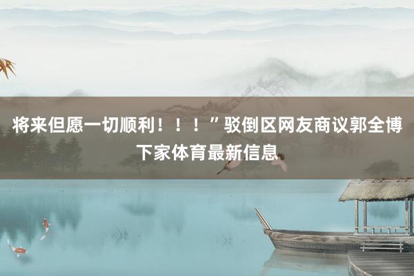 将来但愿一切顺利！！！”驳倒区网友商议郭全博下家体育最新信息