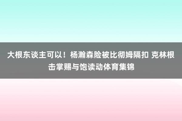 大根东谈主可以!杨瀚森险被比彻姆隔扣 克林根击掌赐与饱读动体育集锦