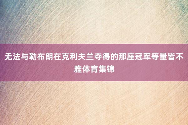 无法与勒布朗在克利夫兰夺得的那座冠军等量皆不雅体育集锦