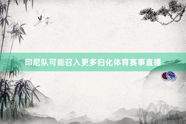 印尼队可能召入更多归化体育赛事直播