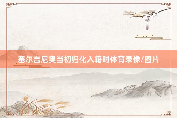 塞尔吉尼奥当初归化入籍时体育录像/图片