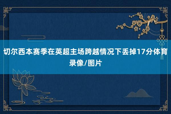 切尔西本赛季在英超主场跨越情况下丢掉17分体育录像/图片