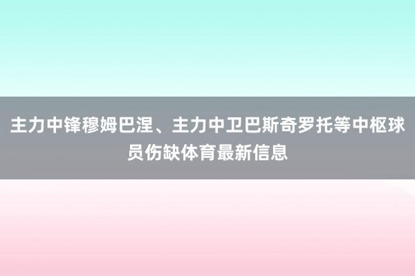 主力中锋穆姆巴涅、主力中卫巴斯奇罗托等中枢球员伤缺体育最新信息