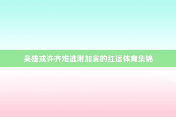 枭雄或许齐难逃附加赛的红运体育集锦