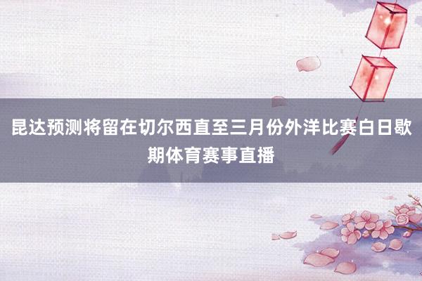 昆达预测将留在切尔西直至三月份外洋比赛白日歇期体育赛事直播