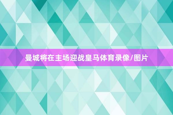 曼城将在主场迎战皇马体育录像/图片