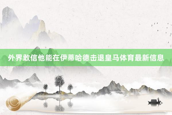 外界敢信他能在伊蒂哈德击退皇马体育最新信息