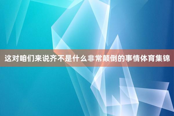 这对咱们来说齐不是什么非常颠倒的事情体育集锦