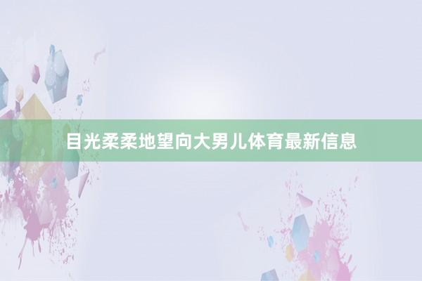 目光柔柔地望向大男儿体育最新信息