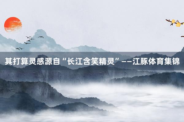 其打算灵感源自“长江含笑精灵”——江豚体育集锦