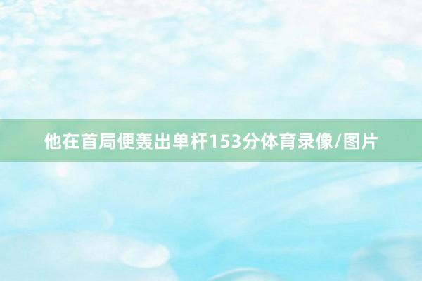 他在首局便轰出单杆153分体育录像/图片