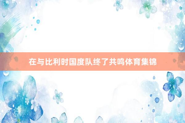 在与比利时国度队终了共鸣体育集锦