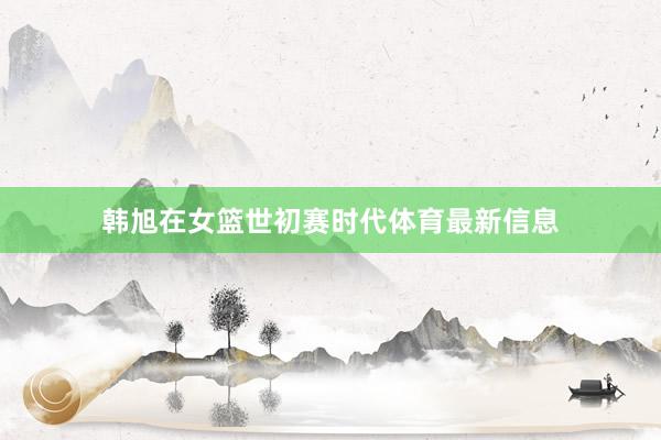 韩旭在女篮世初赛时代体育最新信息
