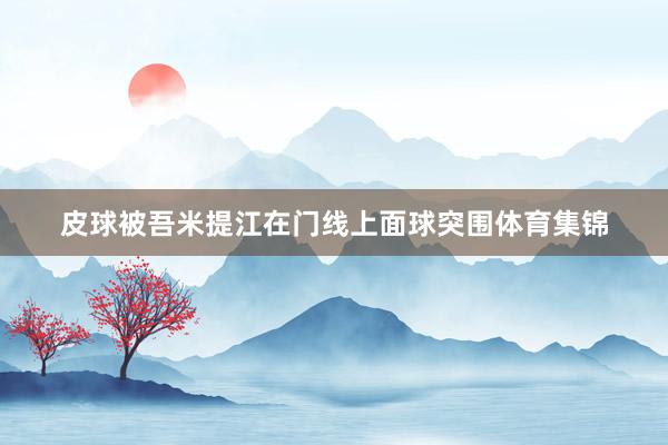 皮球被吾米提江在门线上面球突围体育集锦