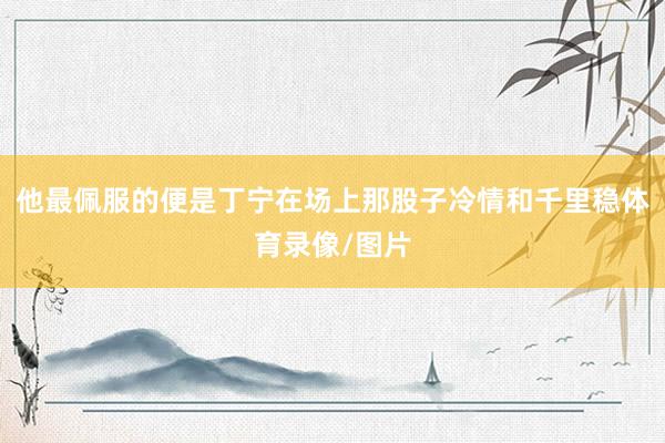他最佩服的便是丁宁在场上那股子冷情和千里稳体育录像/图片