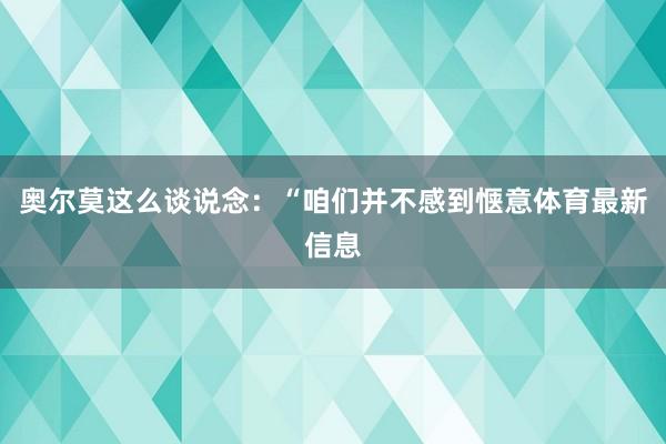 奥尔莫这么谈说念:“咱们并不感到惬意体育最新信息