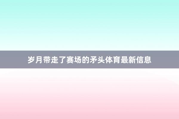 岁月带走了赛场的矛头体育最新信息