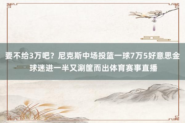 要不给3万吧?尼克斯中场投篮一球7万5好意思金 球迷进一半又涮筐而出体育赛事直播