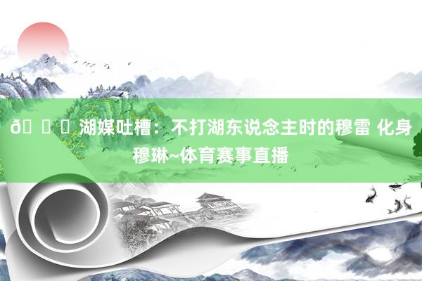 😅湖媒吐槽：不打湖东说念主时的穆雷 化身穆琳~体育赛事直播