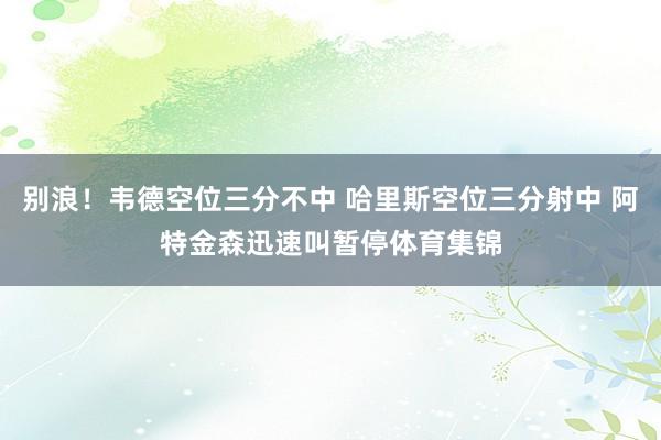 别浪!韦德空位三分不中 哈里斯空位三分射中 阿特金森迅速叫暂停体育集锦