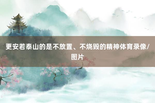 更安若泰山的是不放置、不烧毁的精神体育录像/图片