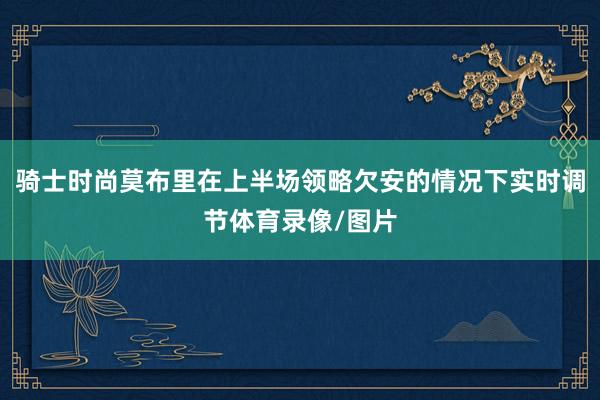 骑士时尚莫布里在上半场领略欠安的情况下实时调节体育录像/图片