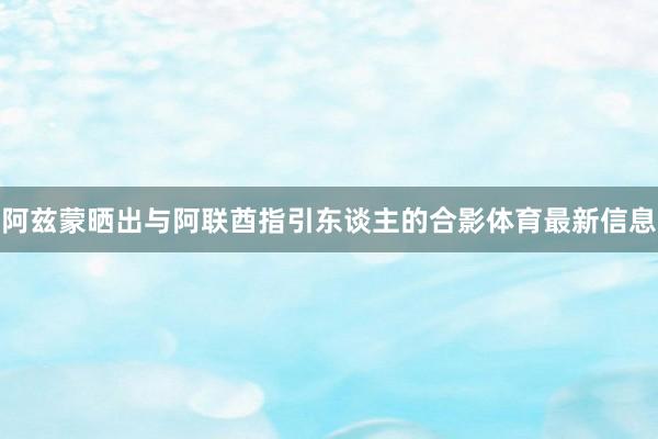 阿兹蒙晒出与阿联酋指引东谈主的合影体育最新信息