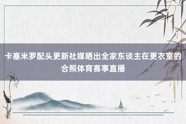 卡塞米罗配头更新社媒晒出全家东谈主在更衣室的合照体育赛事直播