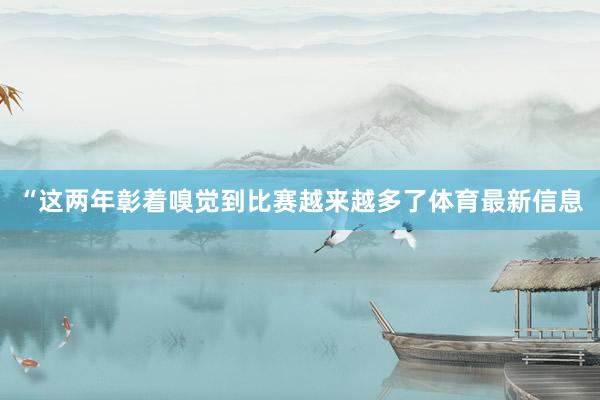 “这两年彰着嗅觉到比赛越来越多了体育最新信息