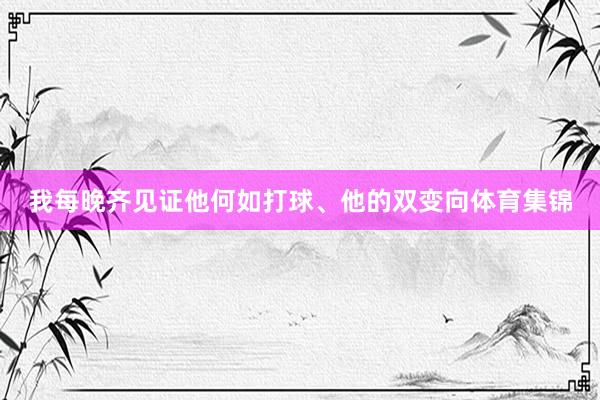 我每晚齐见证他何如打球、他的双变向体育集锦