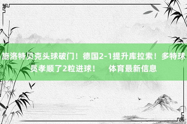 施洛特贝克头球破门！德国2-1提升库拉索！多特球员孝顺了2粒进球！    体育最新信息