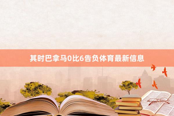 其时巴拿马0比6告负体育最新信息